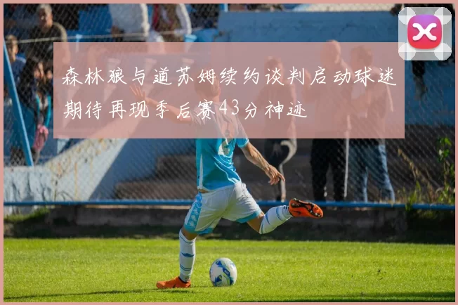 森林狼与道苏姆续约谈判启动球迷期待再现季后赛43分神迹