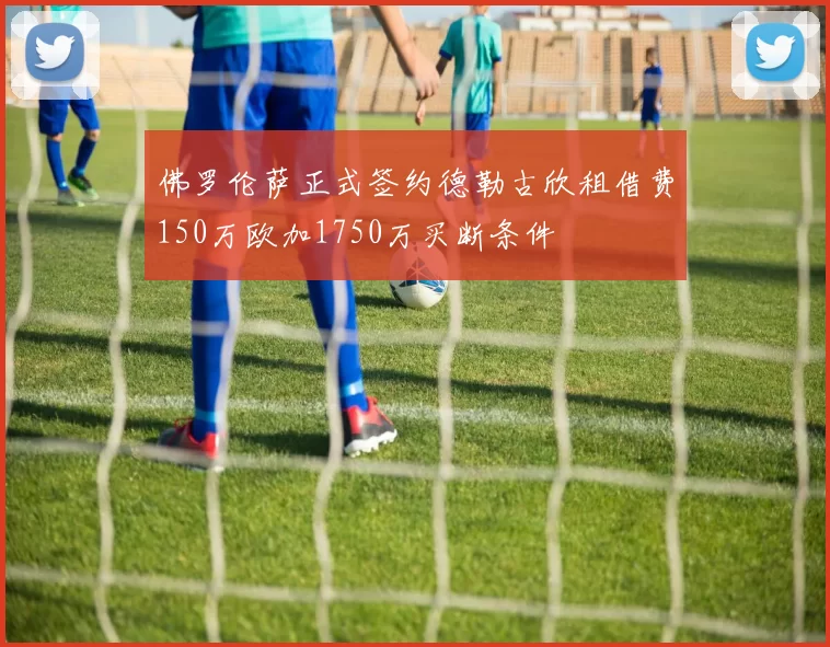 佛罗伦萨正式签约德勒古欣租借费150万欧加1750万买断条件