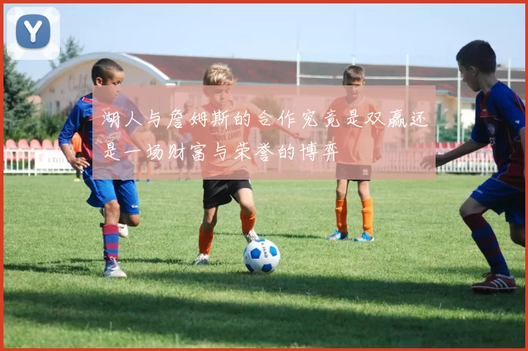 湖人与詹姆斯的合作究竟是双赢还是一场财富与荣誉的博弈