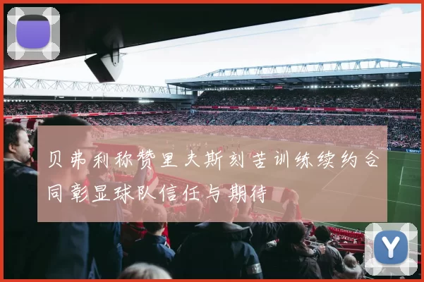 贝弗利称赞里夫斯刻苦训练续约合同彰显球队信任与期待