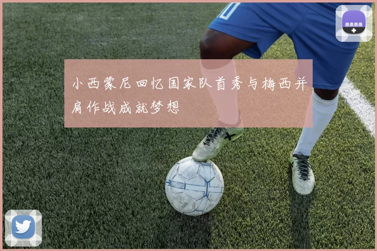 小西蒙尼回忆国家队首秀与梅西并肩作战成就梦想