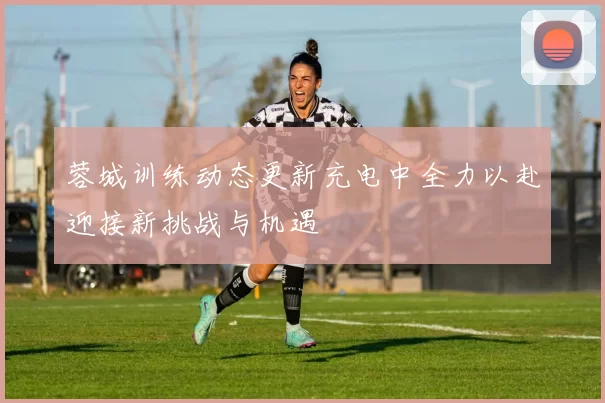 蓉城训练动态更新充电中全力以赴迎接新挑战与机遇